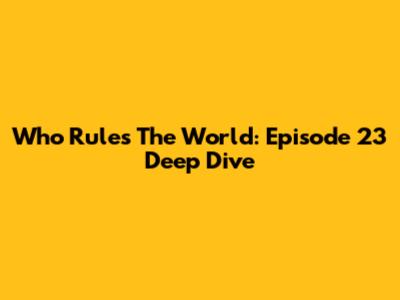 Who Rules The World: Episode 23 Deep Dive