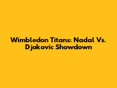 Wimbledon Titans: Nadal Vs. Djokovic Showdown