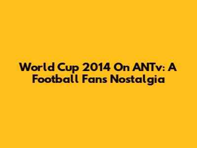 World Cup 2014 On ANTv: A Football Fan's Nostalgia