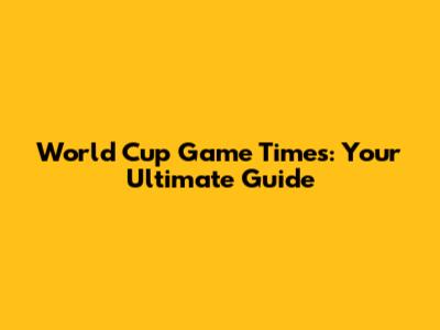 World Cup Game Times: Your Ultimate Guide