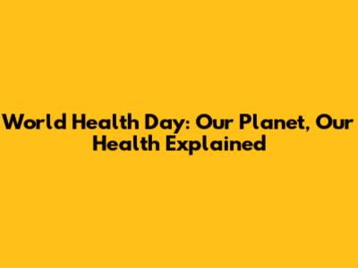 World Health Day: Our Planet, Our Health Explained