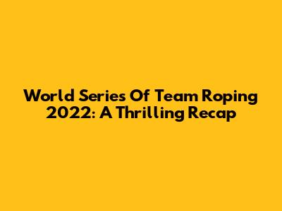 World Series Of Team Roping 2022: A Thrilling Recap