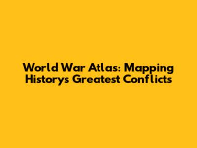 World War Atlas: Mapping History's Greatest Conflicts