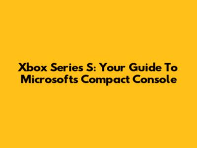 Xbox Series S: Your Guide To Microsoft's Compact Console