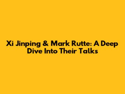Xi Jinping & Mark Rutte: A Deep Dive Into Their Talks