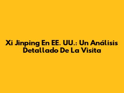 Xi Jinping En EE. UU.: Un Análisis Detallado De La Visita