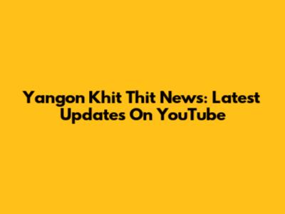 Yangon Khit Thit News: Latest Updates On YouTube