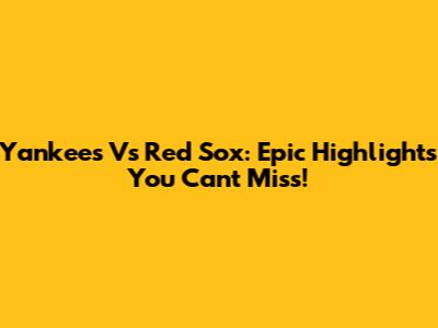 Yankees Vs Red Sox: Epic Highlights You Can't Miss!