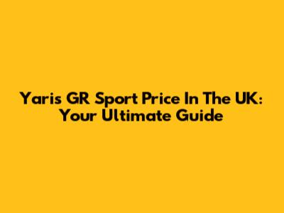 Yaris GR Sport Price In The UK: Your Ultimate Guide