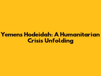 Yemen's Hodeidah: A Humanitarian Crisis Unfolding
