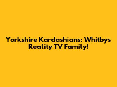 Yorkshire Kardashians: Whitby's Reality TV Family!