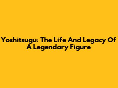Yoshitsugu: The Life And Legacy Of A Legendary Figure