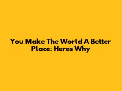 You Make The World A Better Place: Here's Why