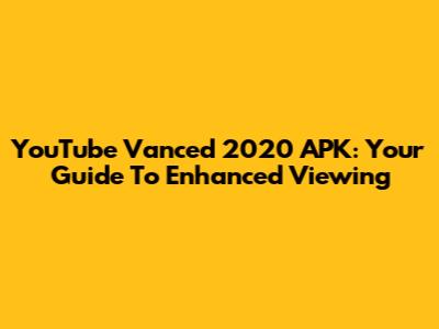 YouTube Vanced 2020 APK: Your Guide To Enhanced Viewing