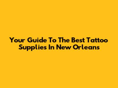 Your Guide To The Best Tattoo Supplies In New Orleans