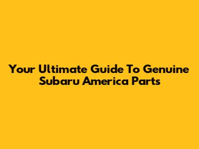 Your Ultimate Guide To Genuine Subaru America Parts