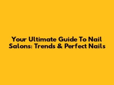 Your Ultimate Guide To Nail Salons: Trends & Perfect Nails
