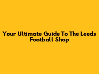 Your Ultimate Guide To The Leeds Football Shop