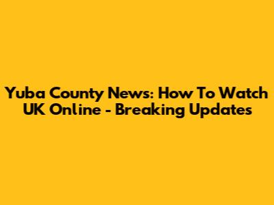 Yuba County News: How To Watch UK Online - Breaking Updates
