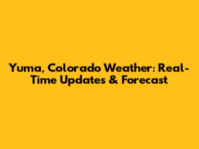 Yuma, Colorado Weather: Real-Time Updates & Forecast